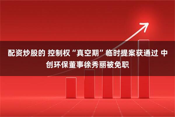 配资炒股的 控制权“真空期”临时提案获通过 中创环保董事徐秀丽被免职