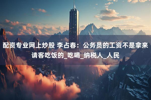 配资专业网上炒股 李占春：公务员的工资不是拿来请客吃饭的_吃喝_纳税人_人民