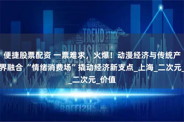 便捷股票配资 一票难求，火爆！动漫经济与传统产业跨界融合 “情绪消费场”撬动经济新支点_上海_二次元_价值