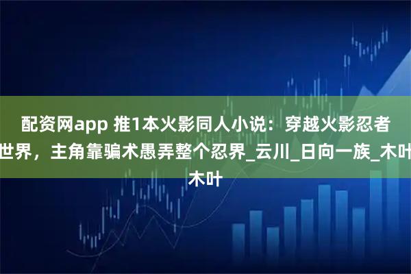 配资网app 推1本火影同人小说：穿越火影忍者世界，主角靠骗术愚弄整个忍界_云川_日向一族_木叶