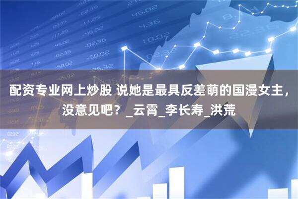 配资专业网上炒股 说她是最具反差萌的国漫女主，没意见吧？_云霄_李长寿_洪荒