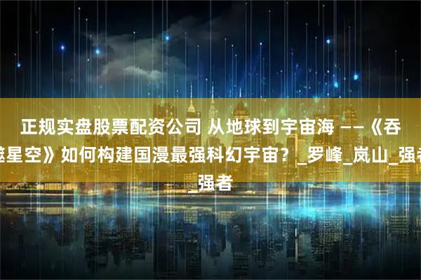 正规实盘股票配资公司 从地球到宇宙海 ——《吞噬星空》如何构建国漫最强科幻宇宙？_罗峰_岚山_强者