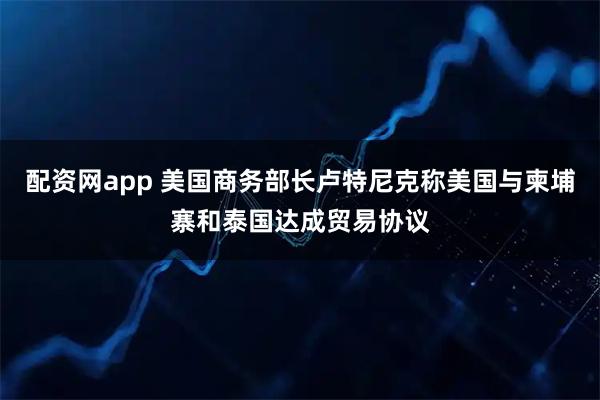 配资网app 美国商务部长卢特尼克称美国与柬埔寨和泰国达成贸易协议