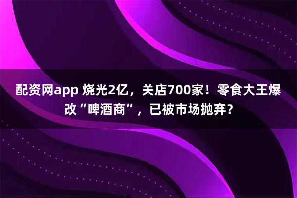 配资网app 烧光2亿，关店700家！零食大王爆改“啤酒商”，已被市场抛弃？