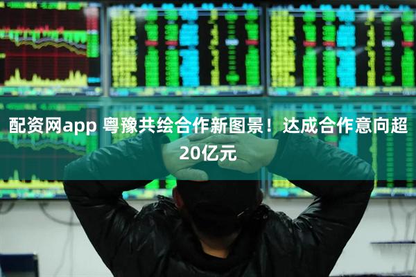 配资网app 粤豫共绘合作新图景！达成合作意向超20亿元
